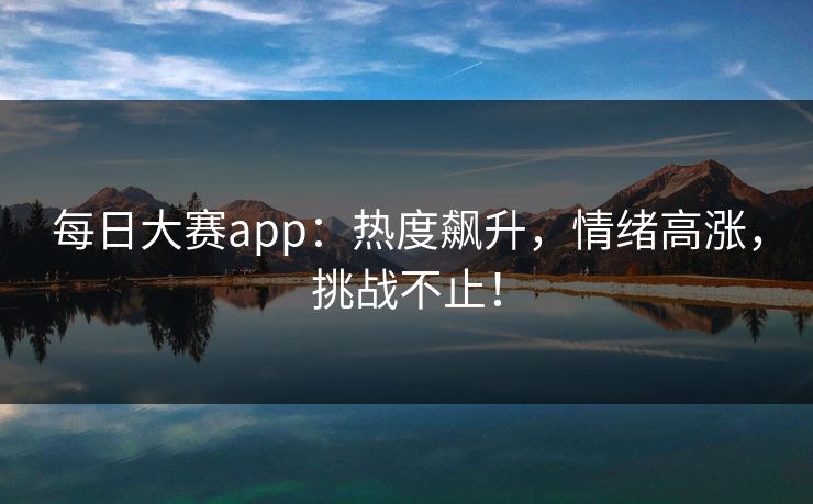 每日大赛app:热度飙升,情绪高涨,挑战不止!