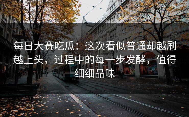 每日大赛吃瓜:这次看似普通却越刷越上头,过程中的每一步发酵,值得细细品味
