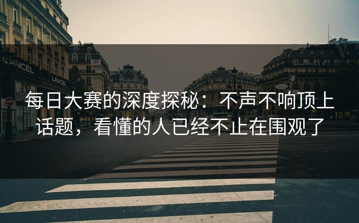 每日大赛的深度探秘:不声不响顶上话题,看懂的人已经不止在围观了