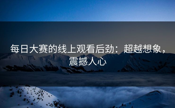 每日大赛的线上观看后劲:超越想象,震撼人心